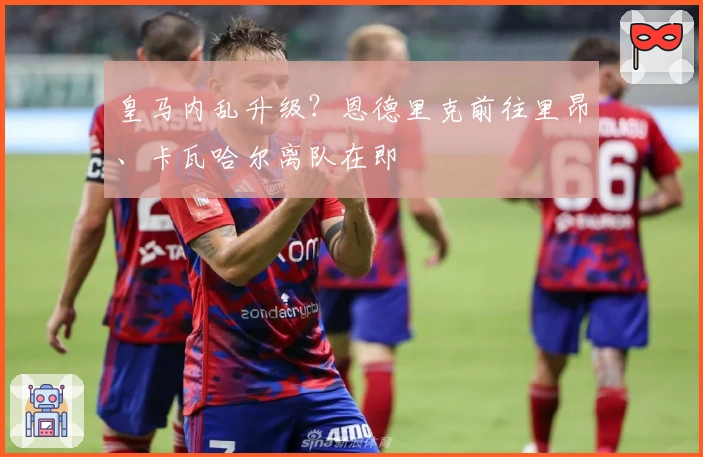 皇马内乱升级？恩德里克前往里昂、卡瓦哈尔离队在即