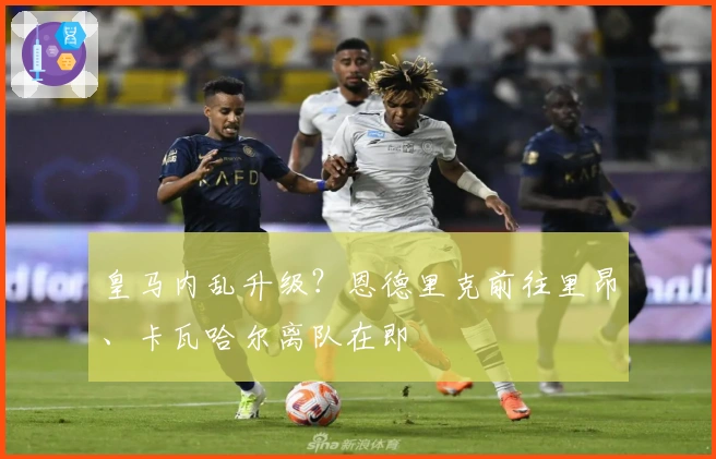 皇马内乱升级？恩德里克前往里昂、卡瓦哈尔离队在即