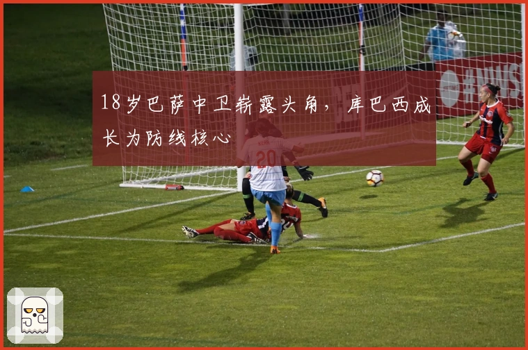 18岁巴萨中卫崭露头角，库巴西成长为防线核心