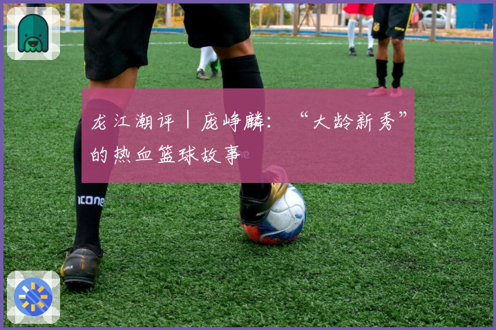 龙江潮评｜庞峥麟：“大龄新秀”的热血篮球故事