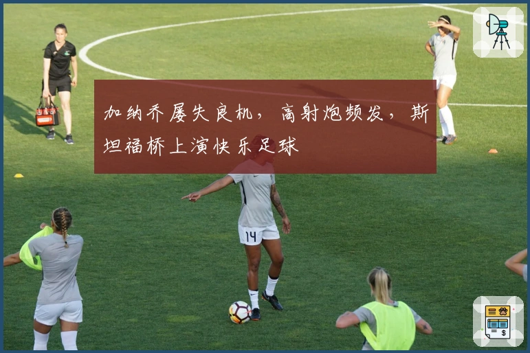 加纳乔屡失良机，高射炮频发，斯坦福桥上演快乐足球