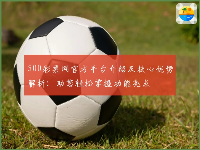 500彩票网官方平台介绍及核心优势解析：助您轻松掌握功能亮点