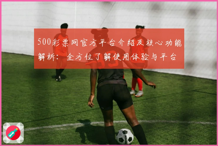 500彩票网官方平台介绍及核心功能解析:全方位了解使用体验与平台优势