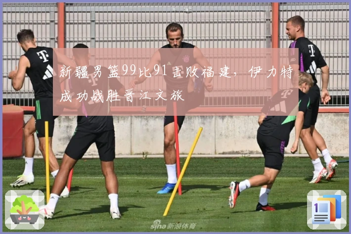 新疆男篮99比91击败福建，伊力特成功战胜晋江文旅