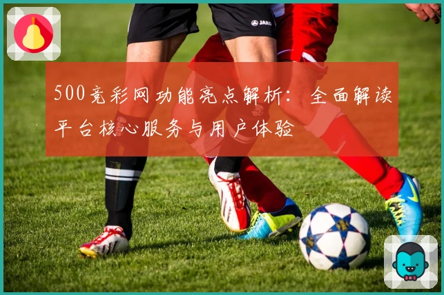 500竞彩网功能亮点解析：全面解读平台核心服务与用户体验