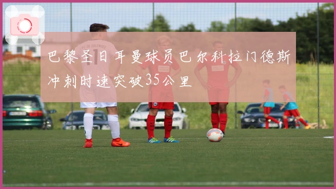 巴黎圣日耳曼球员巴尔科拉门德斯冲刺时速突破35公里