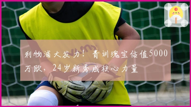 利物浦大发力！青训瑰宝估值5000万欧，24岁新秀成核心力量