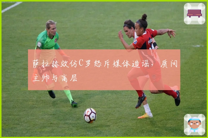 萨拉赫效仿C罗怒斥媒体造谣，质问主帅与高层