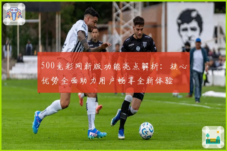 500竞彩网新版功能亮点解析:核心优势全面助力用户畅享全新体验