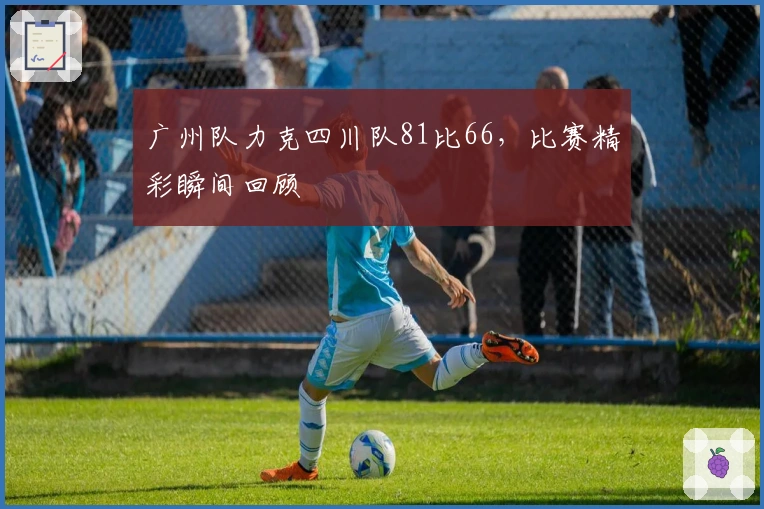 广州队力克四川队81比66，比赛精彩瞬间回顾