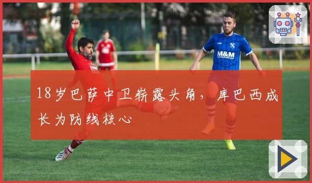 18岁巴萨中卫崭露头角，库巴西成长为防线核心