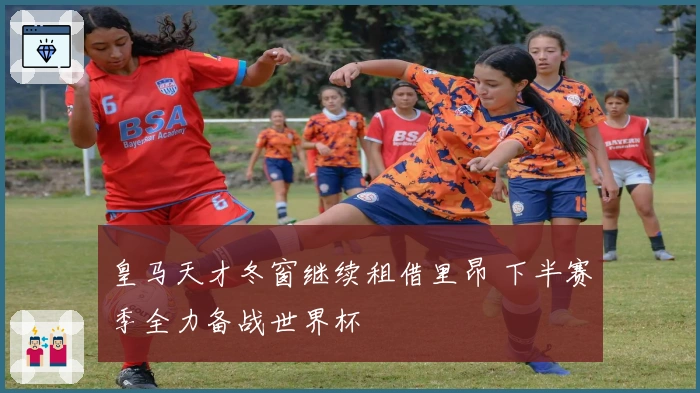 皇马天才冬窗继续租借里昂 下半赛季全力备战世界杯