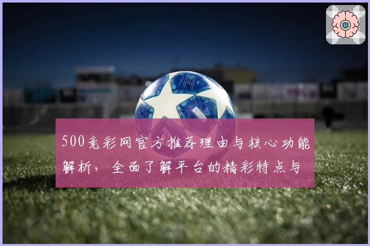 500竞彩网官方推荐理由与核心功能解析，全面了解平台的精彩特点与便捷优势