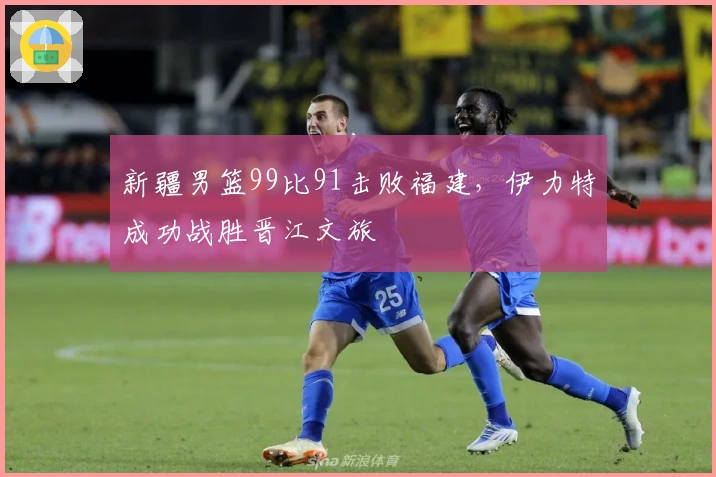 新疆男篮99比91击败福建，伊力特成功战胜晋江文旅