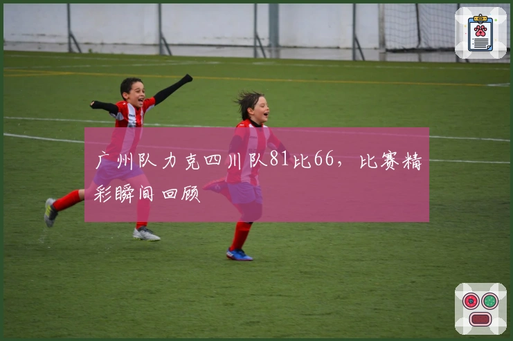 广州队力克四川队81比66，比赛精彩瞬间回顾