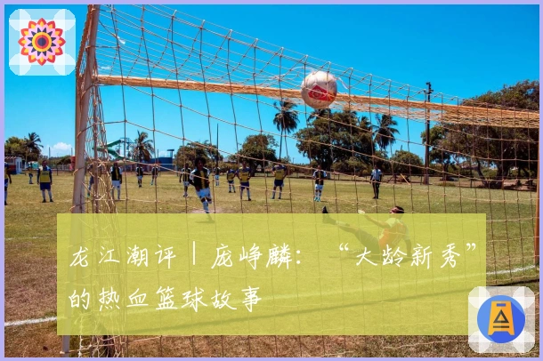龙江潮评｜庞峥麟：“大龄新秀”的热血篮球故事