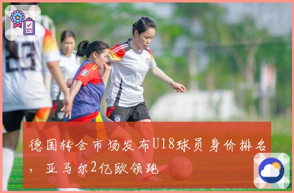 德国转会市场发布U18球员身价排名，亚马尔2亿欧领跑