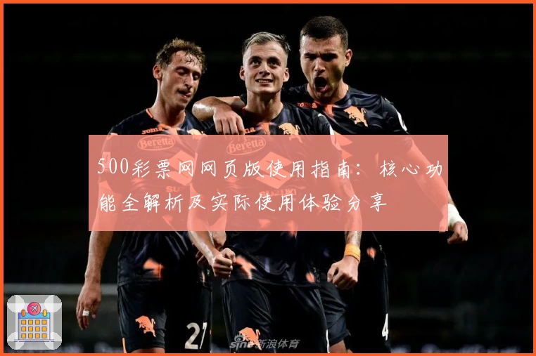 500彩票网网页版使用指南：核心功能全解析及实际使用体验分享